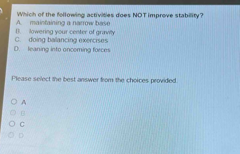which of the following activities does not improve stability? a. maintaining a narrow base b. lowering your center of gravity c. doing balancing exercises d. leaning into oncoming forces please select the best answer from the choices provided. o a o b o c o d