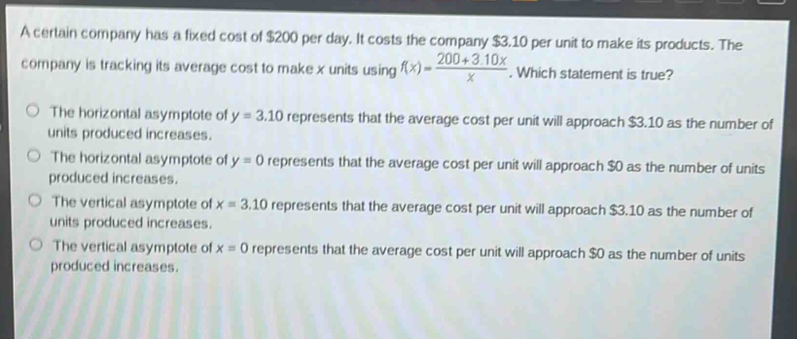a certain company has a fixed cost of $200 per day. it costs the company $3.10 per unit to make its products. the company is tracking its average cost to make x units using $f(x)=\frac{200 + 3.10x}{x}$. which statement is true?\nthe horizontal asymptote of y = 3.10 represents that the average cost per unit will approach $3.10 as the number of units produced increases.\nthe horizontal asymptote of y = 0 represents that the average cost per unit will approach $0 as the number of units produced increases.\nthe vertical asymptote of x = 3.10 represents that the average cost per unit will approach $3.10 as the number of units produced increases.\nthe vertical asymptote of x = 0 represents that the average cost per unit will approach $0 as the number of units produced increases.