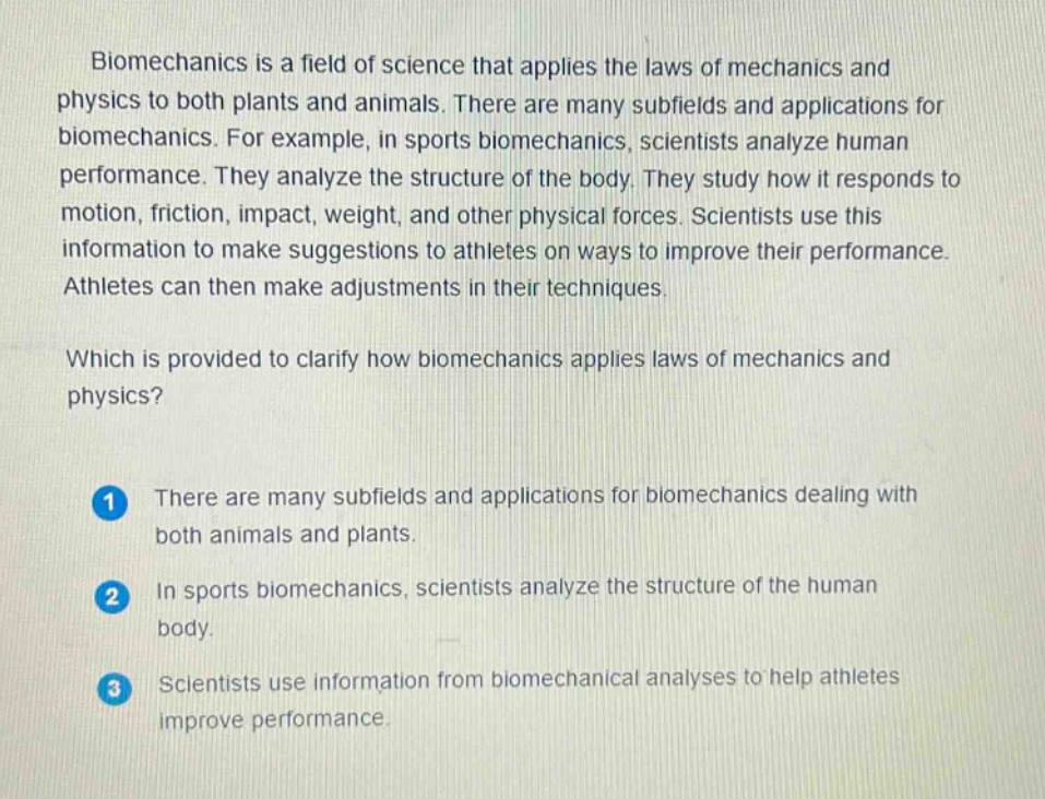 biomechanics is a field of science that applies the laws of mechanics and physics to both plants and animals. there are many subfields and applications for biomechanics. for example, in sports biomechanics, scientists analyze human performance. they analyze the structure of the body. they study how it responds to motion, friction, impact, weight, and other physical forces. scientists use this information to make suggestions to athletes on ways to improve their performance. athletes can then make adjustments in their techniques.\nwhich is provided to clarify how biomechanics applies laws of mechanics and physics?\n1 there are many subfields and applications for biomechanics dealing with both animals and plants.\n2 in sports biomechanics, scientists analyze the structure of the human body.\n3 scientists use information from biomechanical analyses to help athletes improve performance.