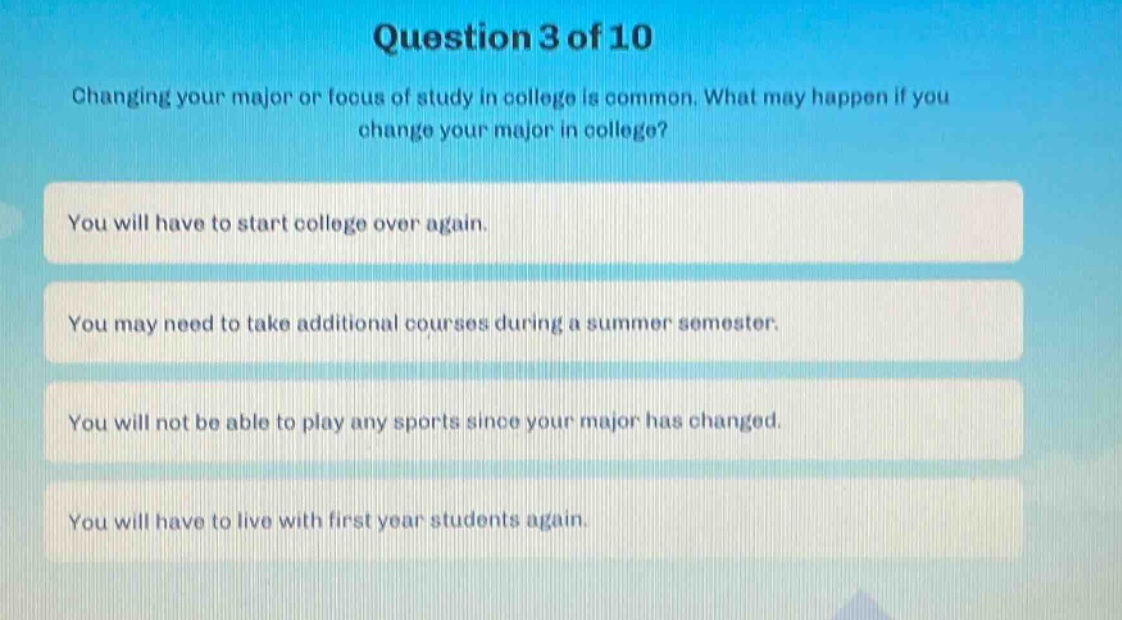 question 3 of 10\nchanging your major or focus of study in college is common. what may happen if you change your major in college?\nyou will have to start college over again.\nyou may need to take additional courses during a summer semester.\nyou will not be able to play any sports since your major has changed.\nyou will have to live with first - year students again.