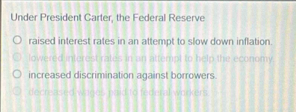 under president carter, the federal reserve\no raised interest rates in an attempt to slow down inflation.\no lowered interest rates in an attempt to help the economy.\no increased discrimination against borrowers.\no decreased wages paid to federal workers.