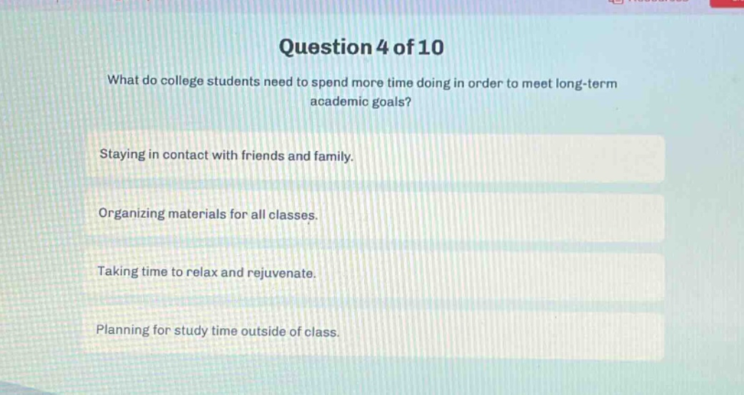 question 4 of 10\nwhat do college students need to spend more time doing in order to meet long - term academic goals?\nstaying in contact with friends and family.\norganizing materials for all classes.\ntaking time to relax and rejuvenate.\nplanning for study time outside of class.