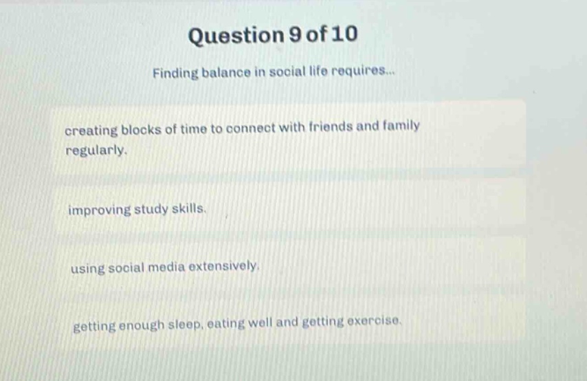 question 9 of 10\nfinding balance in social life requires...\ncreating blocks of time to connect with friends and family regularly.\nimproving study skills.\nusing social media extensively.\ngetting enough sleep, eating well and getting exercise.