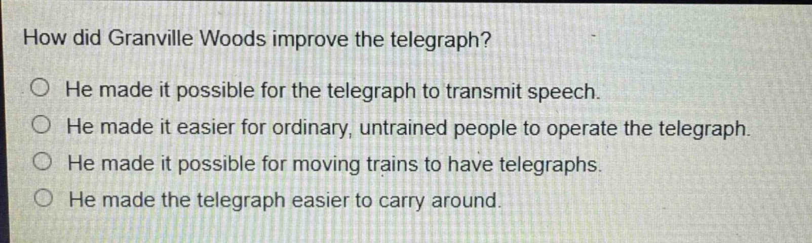 how did granville woods improve the telegraph?\nhe made it possible for the telegraph to transmit speech.\nhe made it easier for ordinary, untrained people to operate the telegraph.\nhe made it possible for moving trains to have telegraphs.\nhe made the telegraph easier to carry around.