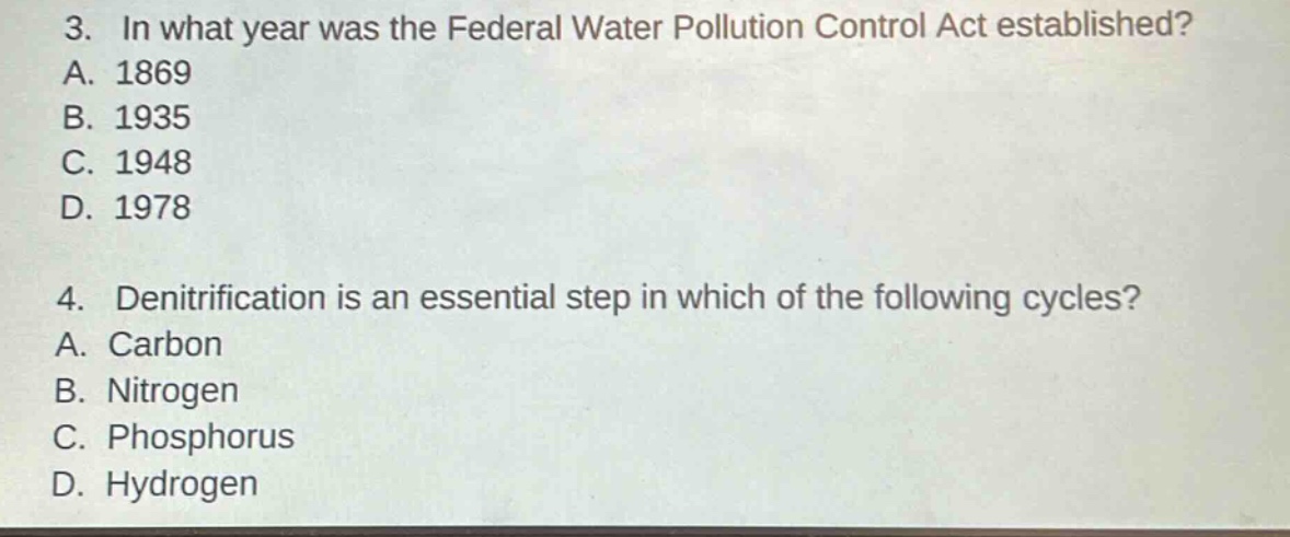 3. in what year was the federal water pollution control act established?\na. 1869\nb. 1935\nc. 1948\nd. 1978\n\n4. denitrification is an essential step in which of the following cycles?\na. carbon\nb. nitrogen\nc. phosphorus\nd. hydrogen