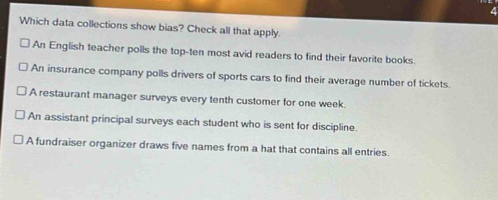 which data collections show bias? check all that apply.\n□an english teacher polls the top - ten most avid readers to find their favorite books.\n□an insurance company polls drivers of sports cars to find their average number of tickets.\n□a restaurant manager surveys every tenth customer for one week.\n□an assistant principal surveys each student who is sent for discipline.\n□a fundraiser organizer draws five names from a hat that contains all entries.