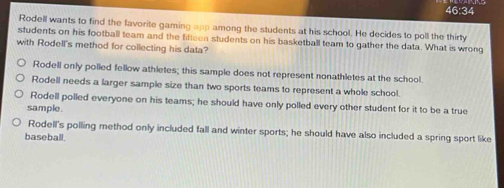 rodell wants to find the favorite gaming app among the students at his school. he decides to poll the thirty students on his football team and the fifteen students on his basketball team to gather the data. what is wrong with rodells method for collecting his data?\no rodell only polled fellow athletes; this sample does not represent non - athletes at the school.\no rodell needs a larger sample size than two sports teams to represent a whole school.\no rodell polled everyone on his teams; he should have only polled every other student for it to be a true sample.\no rodells polling method only included fall and winter sports; he should have also included a spring sport like baseball.