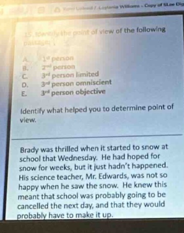15. identify the point of view of the following passage. a. 1st person b. 2nd person c. 3rd person limited d. 3rd person omniscient e. 3rd person objective identify what helped you to determine point of view. brady was thrilled when it started to snow at school that wednesday. he had hoped for snow for weeks, but it just hadnt happened. his science teacher, mr. edwards, was not so happy when he saw the snow. he knew this meant that school would probably be cancelled the next day, and that they would probably have to make it up.