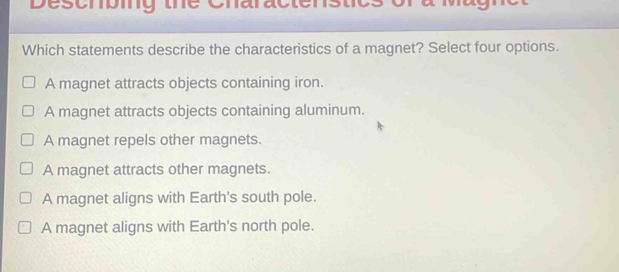 which statements describe the characteristics of a magnet? select four options. a magnet attracts objects containing iron. a magnet attracts objects containing aluminum. a magnet repels other magnets. a magnet attracts other magnets. a magnet aligns with earth’s south pole. a magnet aligns with earth’s north pole.