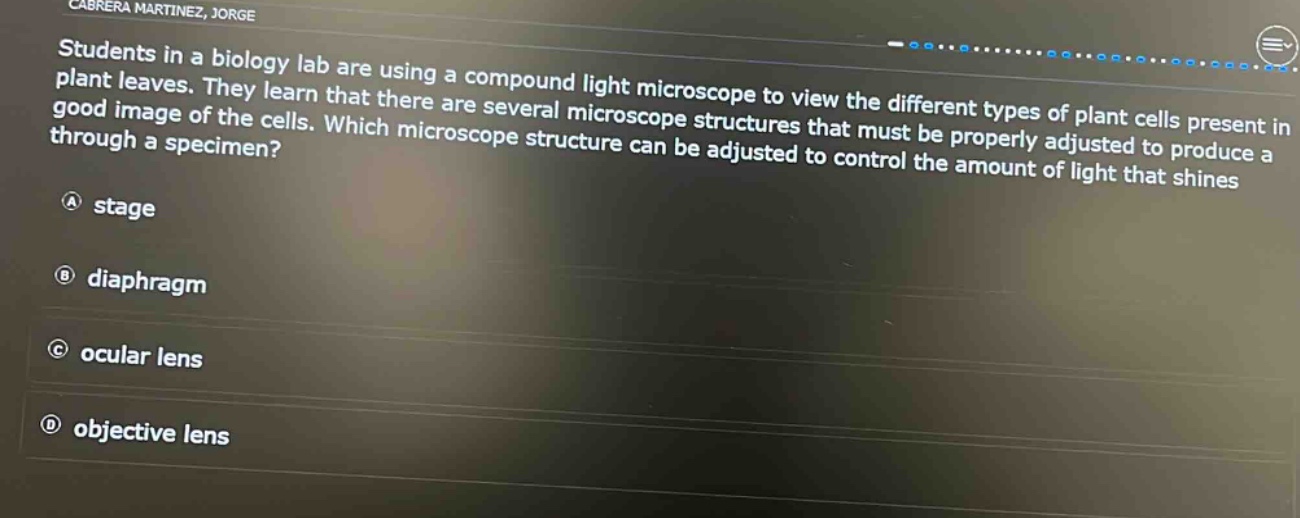 students in a biology lab are using a compound light microscope to view the different types of plant cells present in plant leaves. they learn that there are several microscope structures that must be properly adjusted to produce a good image of the cells. which microscope structure can be adjusted to control the amount of light that shines through a specimen?\na stage\nb diaphragm\nc ocular lens\nd objective lens