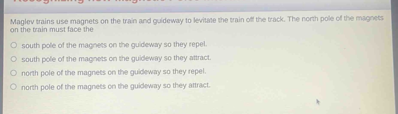 maglev trains use magnets on the train and guideway to levitate the train off the track. the north pole of the magnets on the train must face the\n\nsouth pole of the magnets on the guideway so they repel.\n\nsouth pole of the magnets on the guideway so they attract.\n\nnorth pole of the magnets on the guideway so they repel.\n\nnorth pole of the magnets on the guideway so they attract.