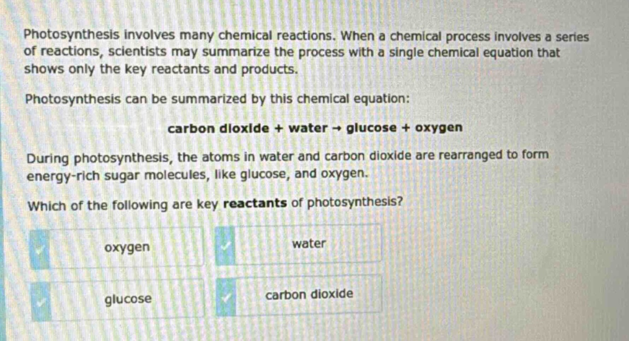 photosynthesis involves many chemical reactions. when a chemical process involves a series of reactions, scientists may summarize the process with a single chemical equation that shows only the key reactants and products. photosynthesis can be summarized by this chemical equation: carbon dioxide + water → glucose + oxygen. during photosynthesis, the atoms in water and carbon dioxide are rearranged to form energy - rich sugar molecules, like glucose, and oxygen. which of the following are key reactants of photosynthesis? oxygen water glucose carbon dioxide