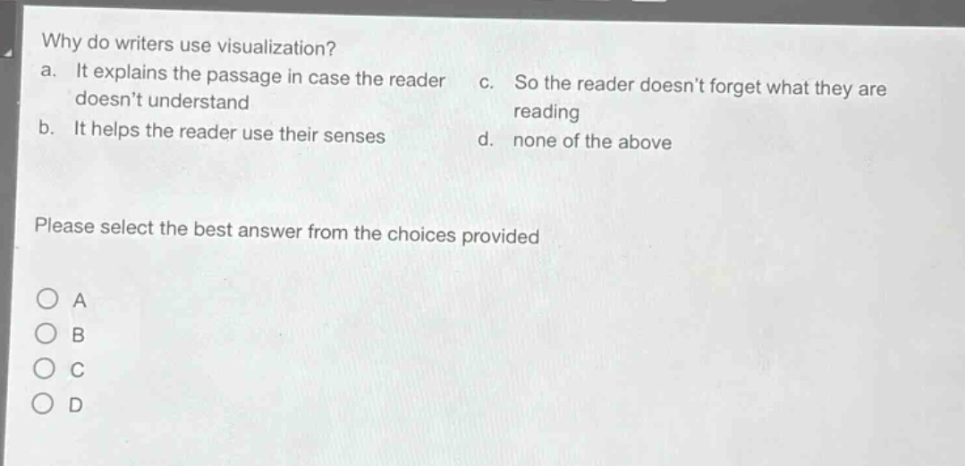 why do writers use visualization? a. it explains the passage in case the reader doesnt understand b. it helps the reader use their senses c. so the reader doesnt forget what they are reading d. none of the above please select the best answer from the choices provided