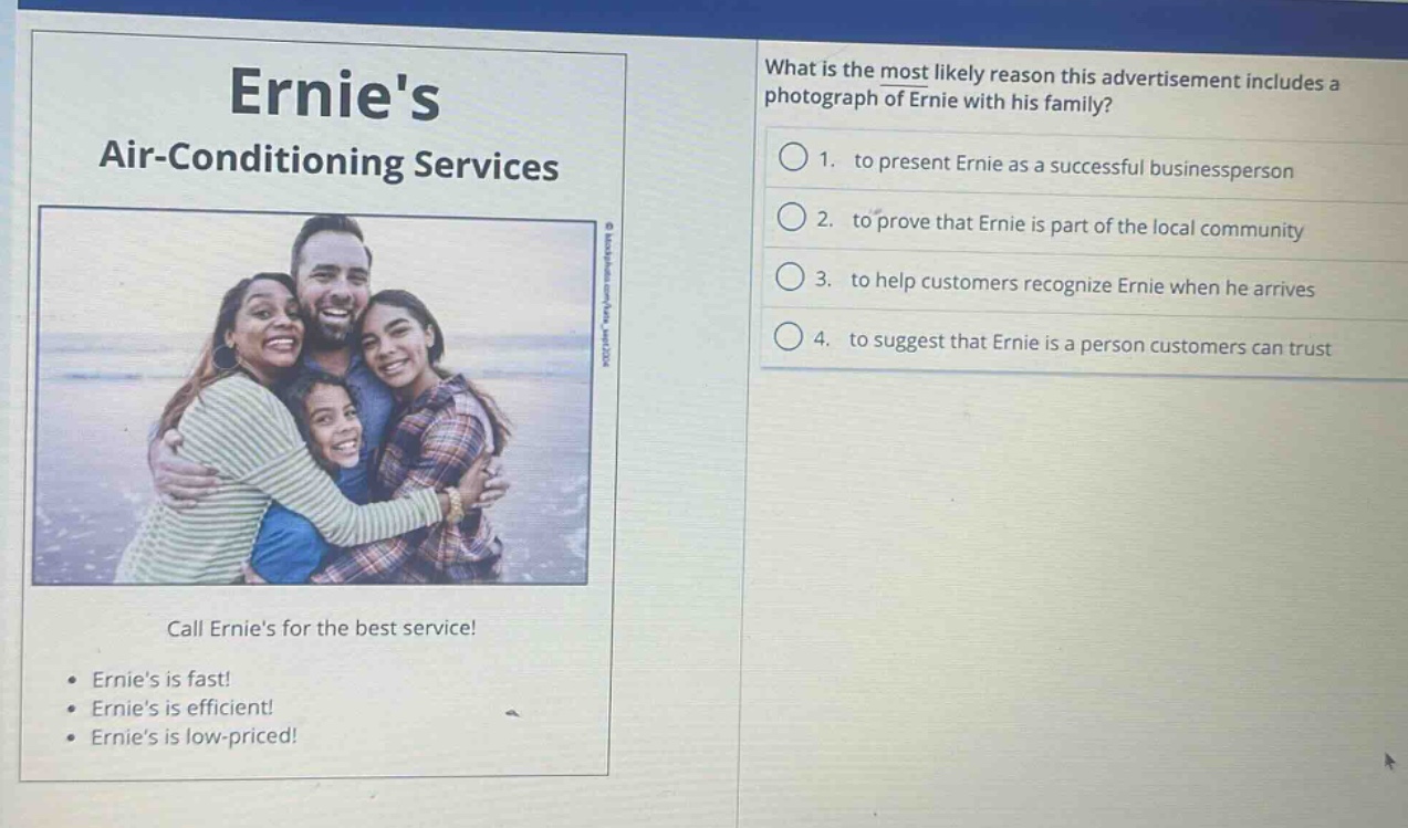 ernies air - conditioning services\ncall ernies for the best service!\n• ernies is fast!\n• ernies is efficient!\n• ernies is low - priced!\nwhat is the most likely reason this advertisement includes a photograph of ernie with his family?\n1. to present ernie as a successful businessperson\n2. to prove that ernie is part of the local community\n3. to help customers recognize ernie when he arrives\n4. to suggest that ernie is a person customers can trust