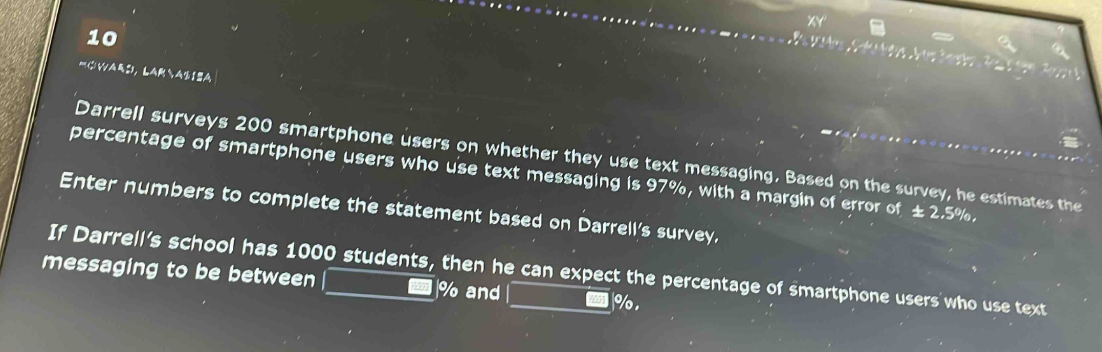 darrell surveys 200 smartphone users on whether they use text messaging. based on the survey, he estimates the percentage of smartphone users who use text messaging is 97%, with a margin of error of ±2.5%. enter numbers to complete the statement based on darrells survey. if darrells school has 1000 students, then he can expect the percentage of smartphone users who use text messaging to be between % and %.