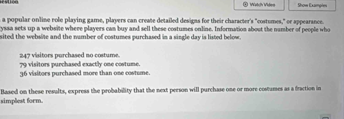 in a popular online role - playing game, players can create detailed designs for their characters \costumes,\ or appearance. alyssa sets up a website where players can buy and sell these costumes online. information about the number of people who visited the website and the number of costumes purchased in a single day is listed below.\n247 visitors purchased no costume.\n79 visitors purchased exactly one costume.\n36 visitors purchased more than one costume.\nbased on these results, express the probability that the next person will purchase one or more costumes as a fraction in simplest form.