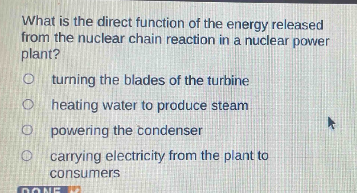 what is the direct function of the energy released from the nuclear chain reaction in a nuclear power plant?\n○ turning the blades of the turbine\n○ heating water to produce steam\n○ powering the condenser\n○ carrying electricity from the plant to consumers