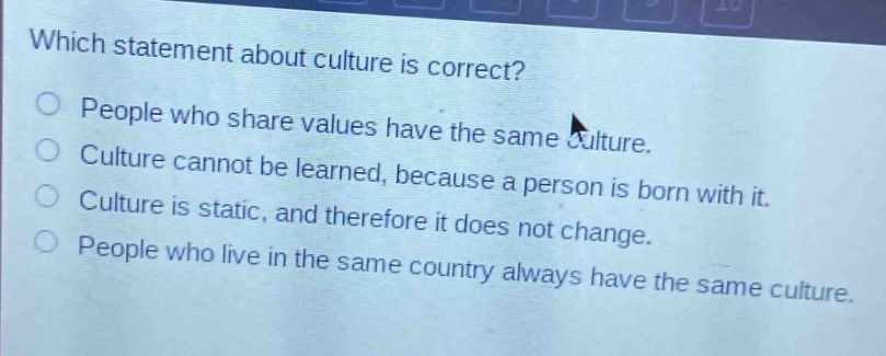 which statement about culture is correct?\npeople who share values have the same culture.\nculture cannot be learned, because a person is born with it.\nculture is static, and therefore it does not change.\npeople who live in the same country always have the same culture.