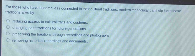 for those who have become less connected to their cultural traditions, modern technology can help keep these traditions alive by\n○ reducing access to cultural traits and customs.\n○ changing past traditions for future generations.\n○ preserving the traditions through recordings and photographs.\n○ removing historical recordings and documents.
