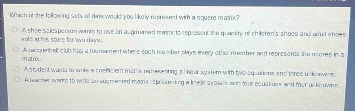 which of the following sets of data would you likely represent with a square matrix?\na shoe salesperson wants to use an augmented matrix to represent the quantity of childrens shoes and adult shoes sold at his store for two days.\na racquetball club has a tournament where each member plays every other member and represents the scores in a matrix.\na student wants to write a coefficient matrix representing a linear system with two equations and three unknowns.\na teacher wants to write an augmented matrix representing a linear system with four equations and four unknowns.