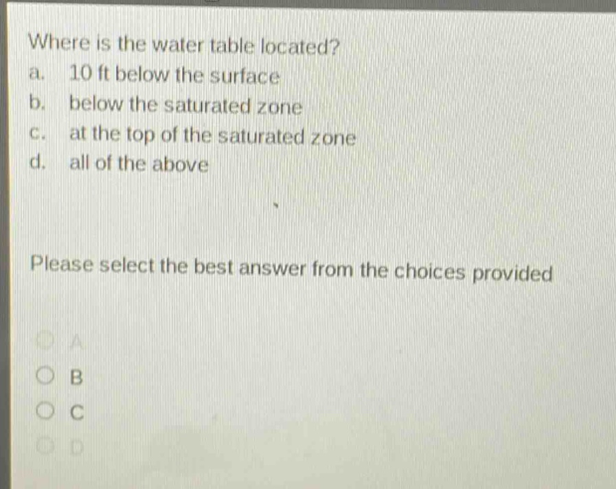 where is the water table located?\na. 10 ft below the surface\nb. below the saturated zone\nc. at the top of the saturated zone\nd. all of the above\nplease select the best answer from the choices provided