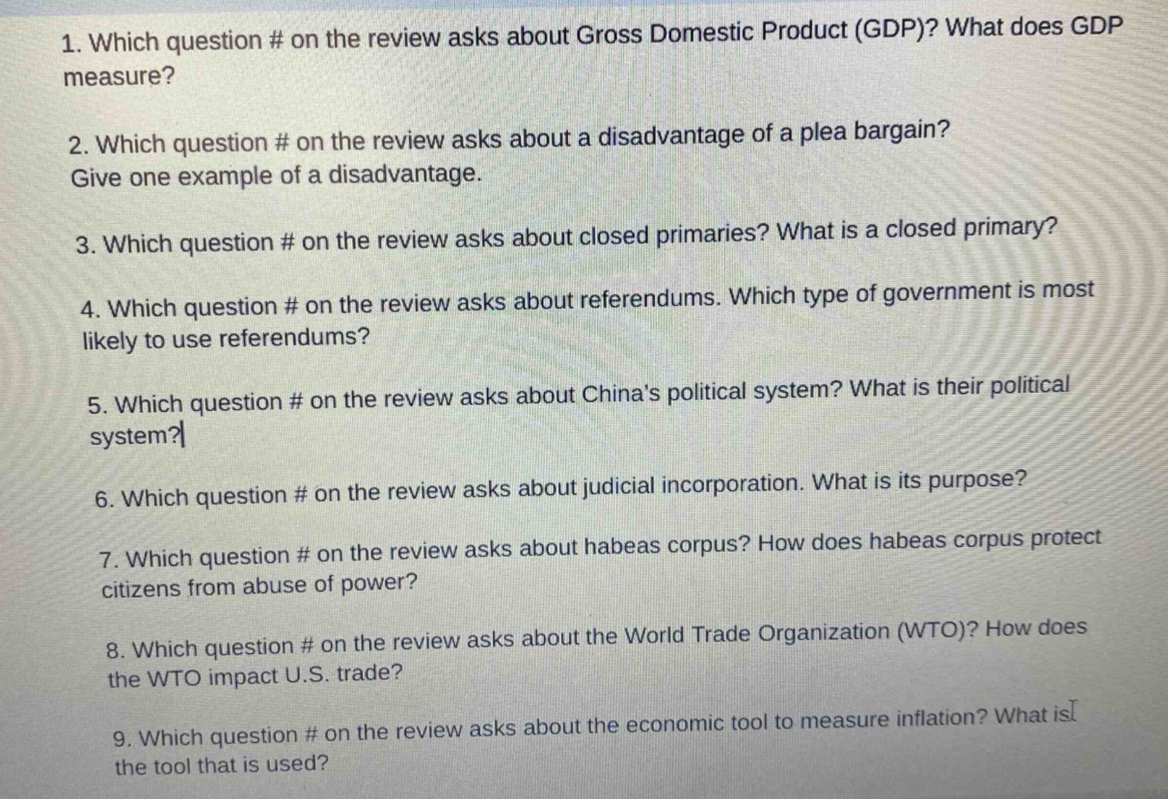 1. which question # on the review asks about gross domestic product (gdp)? what does gdp measure?\n2. which question # on the review asks about a disadvantage of a plea bargain? give one example of a disadvantage.\n3. which question # on the review asks about closed primaries? what is a closed primary?\n4. which question # on the review asks about referendums. which type of government is most likely to use referendums?\n5. which question # on the review asks about chinas political system? what is their political system?\n6. which question # on the review asks about judicial incorporation. what is its purpose?\n7. which question # on the review asks about habeas corpus? how does habeas corpus protect citizens from abuse of power?\n8. which question # on the review asks about the world trade organization (wto)? how does the wto impact u.s. trade?\n9. which question # on the review asks about the economic tool to measure inflation? what is the tool that is used?