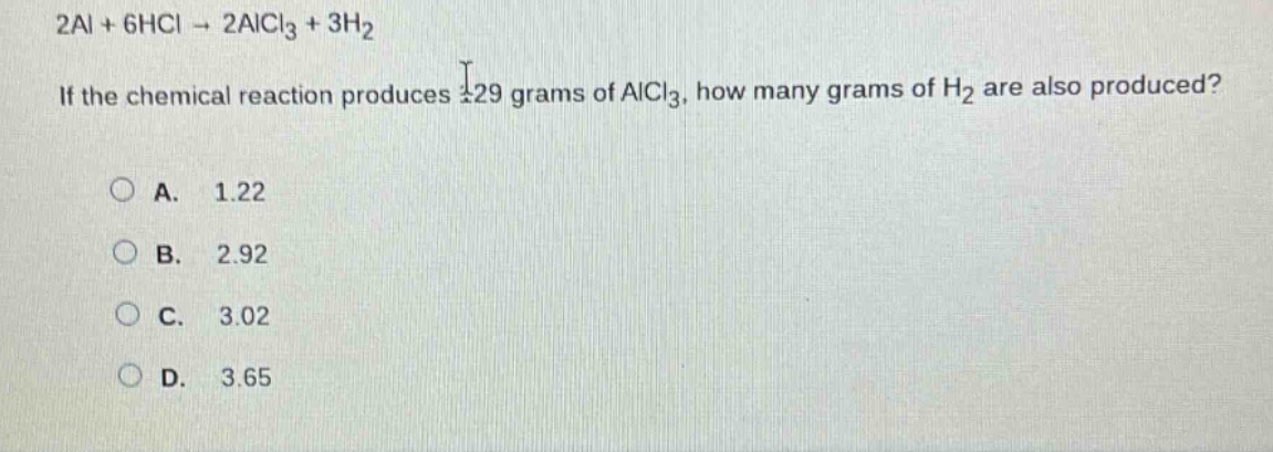 2al + 6hcl → 2alcl₃ + 3h₂\nif the chemical reaction produces 129 grams of alcl₃, how many grams of h₂ are also produced?\na. 1.22\nb. 2.92\nc. 3.02\nd. 3.65