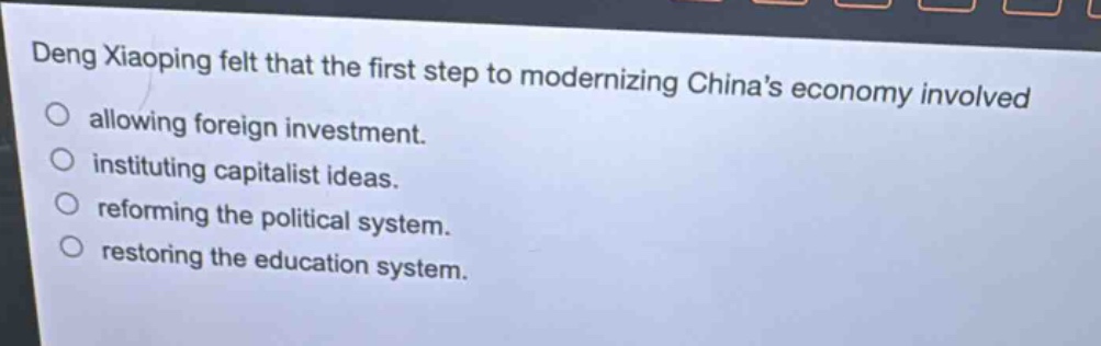 deng xiaoping felt that the first step to modernizing chinas economy involved\nallowing foreign investment.\ninstituting capitalist ideas.\nreforming the political system.\nrestoring the education system.
