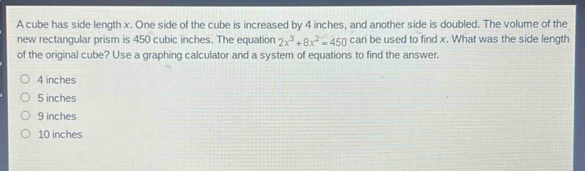 a cube has side length x. one side of the cube is increased by 4 inches, and another side is doubled. the volume of the new rectangular prism is 450 cubic inches. the equation 2x³ + 8x² = 450 can be used to find x. what was the side length of the original cube? use a graphing calculator and a system of equations to find the answer.\n4 inches\n5 inches\n9 inches\n10 inches