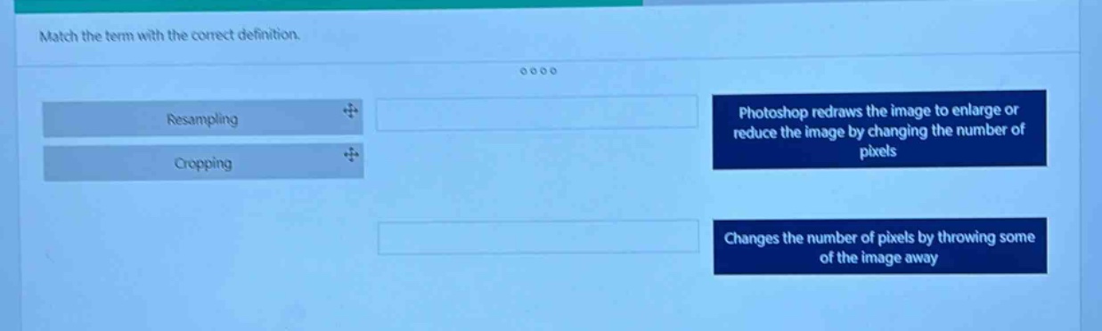 match the term with the correct definition.\nresampling\ncropping\nphotoshop redraws the image to enlarge or reduce the image by changing the number of pixels\nchanges the number of pixels by throwing some of the image away