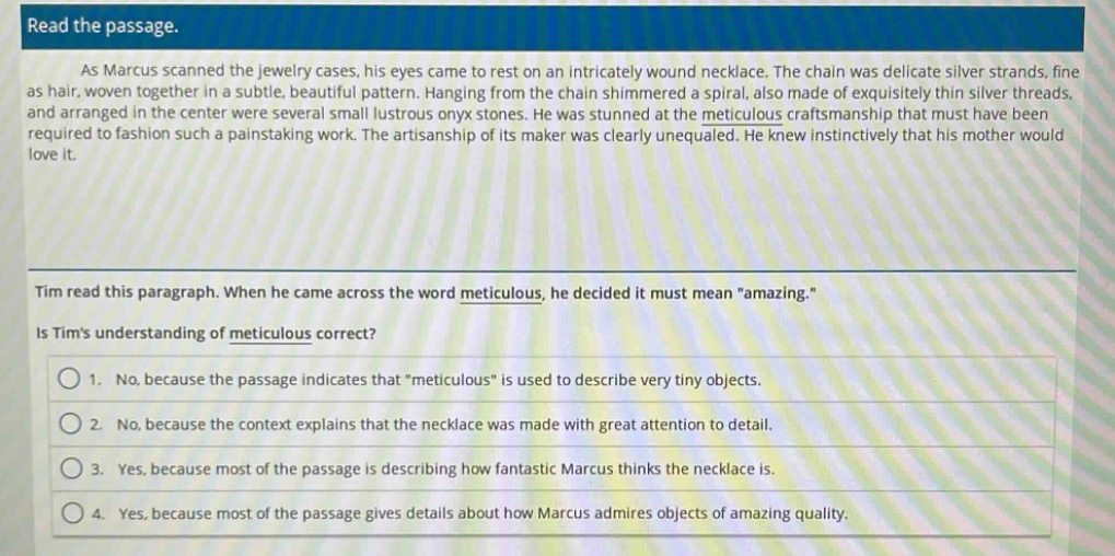 read the passage.\nas marcus scanned the jewelry cases, his eyes came to rest on an intricately wound necklace. the chain was delicate silver strands, fine as hair, woven together in a subtle, beautiful pattern. hanging from the chain shimmered a spiral, also made of exquisitely thin silver threads, and arranged in the center were several small lustrous onyx stones. he was stunned at the meticulous craftsmanship that must have been required to fashion such a painstaking work. the artisanship of its maker was clearly unequaled. he knew instinctively that his mother would love it.\ntim read this paragraph. when he came across the word meticulous, he decided it must mean \amazing.\\nis tims understanding of meticulous correct?\n1. no, because the passage indicates that \meticulous\ is used to describe very tiny objects.\n2. no, because the context explains that the necklace was made with great attention to detail.\n3. yes, because most of the passage is describing how fantastic marcus thinks the necklace is.\n4. yes, because most of the passage gives details about how marcus admires objects of amazing quality.