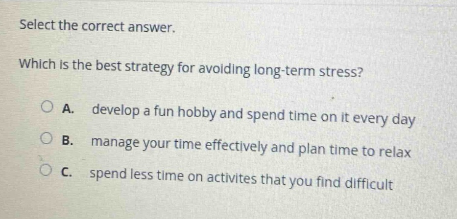 select the correct answer. which is the best strategy for avoiding long - term stress? a. develop a fun hobby and spend time on it every day b. manage your time effectively and plan time to relax c. spend less time on activites that you find difficult