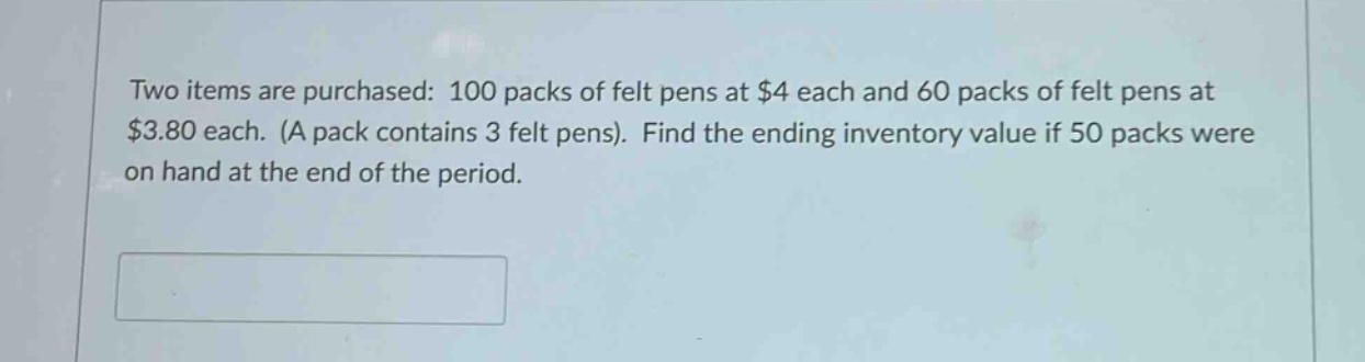 two items are purchased: 100 packs of felt pens at $4 each and 60 packs of felt pens at $3.80 each. (a pack contains 3 felt pens). find the ending inventory value if 50 packs were on hand at the end of the period.