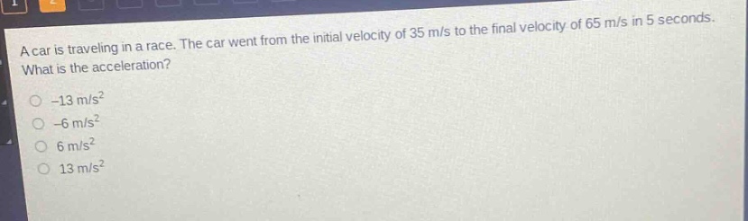 a car is traveling in a race. the car went from the initial velocity of 35 m/s to the final velocity of 65 m/s in 5 seconds. what is the acceleration?\n-13 m/s²\n-6 m/s²\n6 m/s²\n13 m/s²