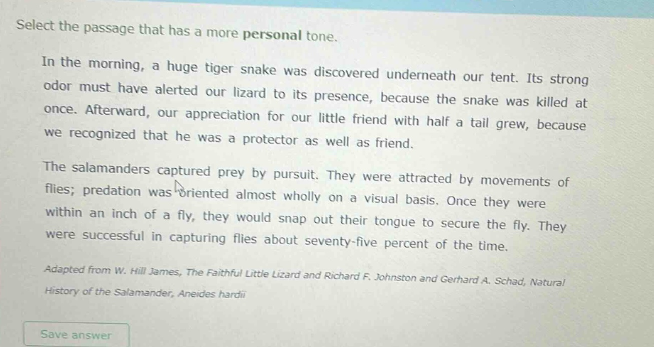 select the passage that has a more personal tone.\nin the morning, a huge tiger snake was discovered underneath our tent. its strong odor must have alerted our lizard to its presence, because the snake was killed at once. afterward, our appreciation for our little friend with half a tail grew, because we recognized that he was a protector as well as friend.\nthe salamanders captured prey by pursuit. they were attracted by movements of flies; predation was oriented almost wholly on a visual basis. once they were within an inch of a fly, they would snap out their tongue to secure the fly. they were successful in capturing flies about seventy - five percent of the time.\nadapted from w. hill james, the faithful little lizard and richard f. johnston and gerhard a. schad, natural history of the salamander, aneides hardii\nsave answer