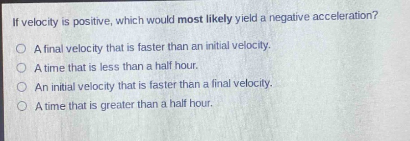 if velocity is positive, which would most likely yield a negative acceleration?\na final velocity that is faster than an initial velocity.\na time that is less than a half hour.\nan initial velocity that is faster than a final velocity.\na time that is greater than a half hour.