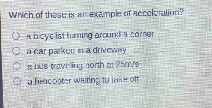 which of these is an example of acceleration?\no a bicyclist turning around a corner\no a car parked in a driveway\no a bus traveling north at 25m/s\no a helicopter waiting to take off