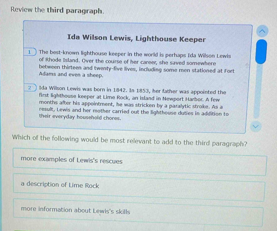 review the third paragraph.\nida wilson lewis, lighthouse keeper\n1 the best - known lighthouse keeper in the world is perhaps ida wilson lewis of rhode island. over the course of her career, she saved somewhere between thirteen and twenty - five lives, including some men stationed at fort adams and even a sheep.\n2 ida wilson lewis was born in 1842. in 1853, her father was appointed the first lighthouse keeper at lime rock, an island in newport harbor. a few months after his appointment, he was stricken by a paralytic stroke. as a result, lewis and her mother carried out the lighthouse duties in addition to their everyday household chores.\nwhich of the following would be most relevant to add to the third paragraph?\nmore examples of lewiss rescues\na description of lime rock\nmore information about lewiss skills