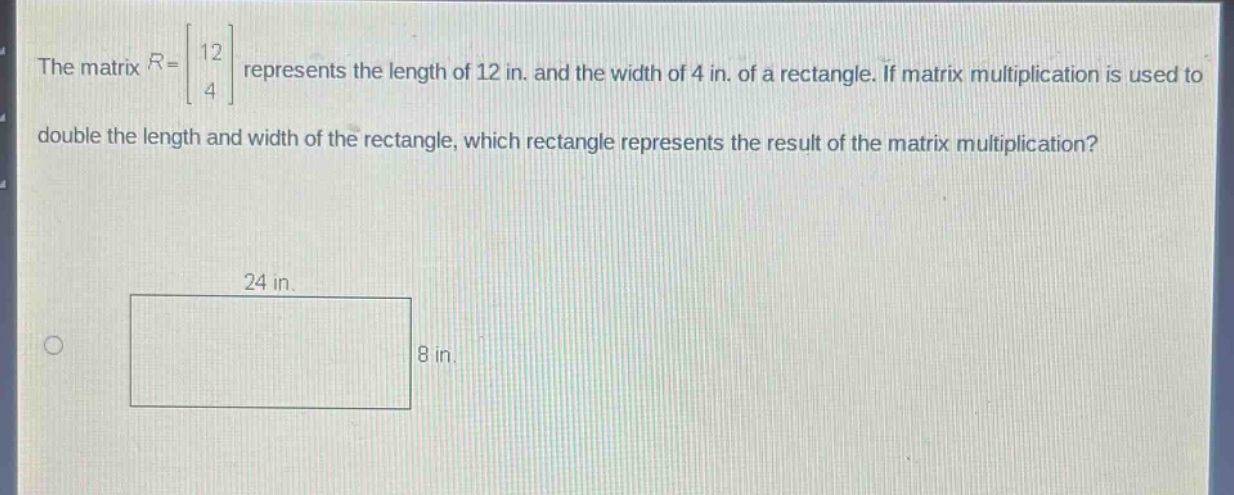 the matrix $r = \\begin{bmatrix}12 \\\\ 4\\end{bmatrix}$ represents the length of 12 in. and the width of 4 in. of a rectangle. if matrix multiplication is used to double the length and width of the rectangle, which rectangle represents the result of the matrix multiplication?