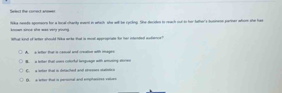 select the correct answer.\nnika needs sponsors for a local charity event in which she will be cycling. she decides to reach out to her fathers business partner whom she has known since she was very young.\nwhat kind of letter should nika write that is most appropriate for her intended audience?\n\na. a letter that is casual and creative with images\nb. a letter that uses colorful language with amusing stories\nc. a letter that is detached and stresses statistics\nd. a letter that is personal and emphasizes values