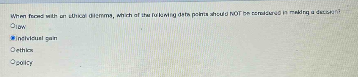 when faced with an ethical dilemma, which of the following data points should not be considered in making a decision?\nolaw\noindividual gain\noethics\nopolicy