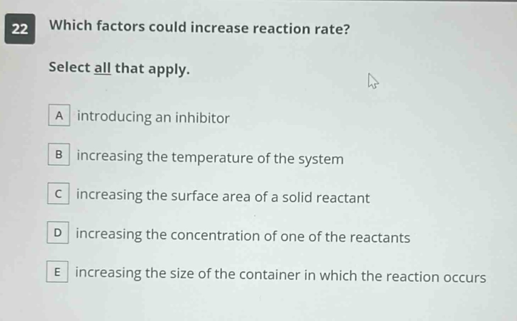 22 which factors could increase reaction rate? select all that apply. a introducing an inhibitor b increasing the temperature of the system c increasing the surface area of a solid reactant d increasing the concentration of one of the reactants e increasing the size of the container in which the reaction occurs
