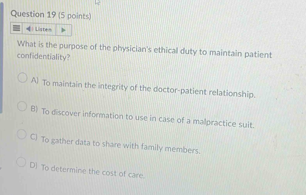 question 19 (5 points)\nlisten\nwhat is the purpose of the physicians ethical duty to maintain patient confidentiality?\na) to maintain the integrity of the doctor - patient relationship.\nb) to discover information to use in case of a malpractice suit.\nc) to gather data to share with family members.\nd) to determine the cost of care.