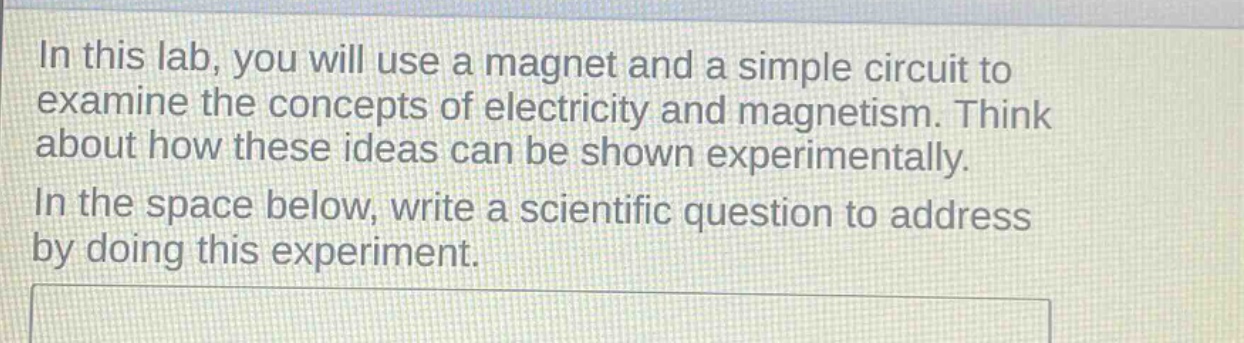 in this lab, you will use a magnet and a simple circuit to examine the concepts of electricity and magnetism. think about how these ideas can be shown experimentally. in the space below, write a scientific question to address by doing this experiment.