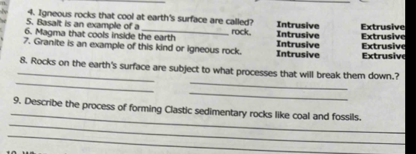 4. igneous rocks that cool at earths surface are called?\n5. basalt is an example of a ______ rock.\n6. magma that cools inside the earth\n7. granite is an example of this kind or igneous rock.\n8. rocks on the earths surface are subject to what processes that will break them down?\n9. describe the process of forming clastic sedimentary rocks like coal and fossils.