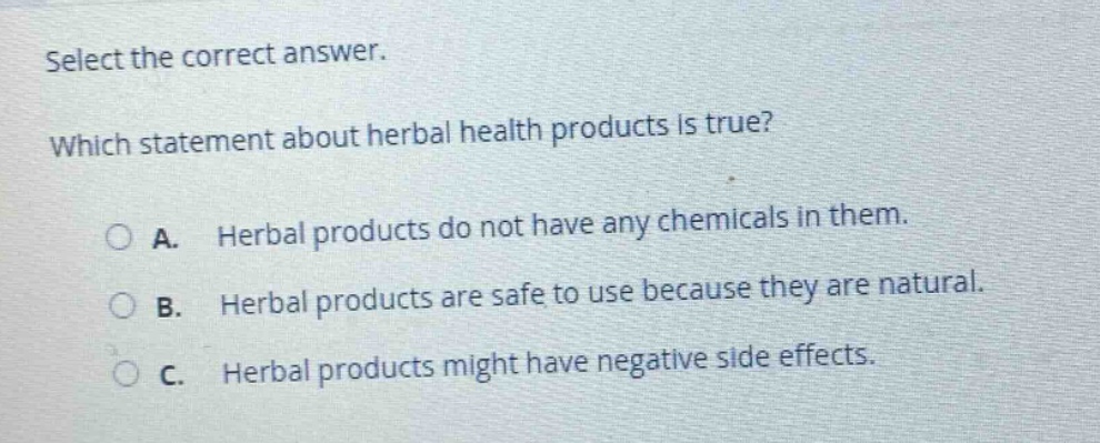 select the correct answer. which statement about herbal health products is true? a. herbal products do not have any chemicals in them. b. herbal products are safe to use because they are natural. c. herbal products might have negative side effects.