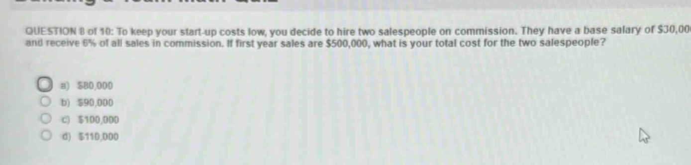 question 8 of 10: to keep your start - up costs low, you decide to hire two salespeople on commission. they have a base salary of $30,000 and receive 6% of all sales in commission. if first year sales are $500,000, what is your total cost for the two salespeople?\na) $80,000\nb) $90,000\nc) $100,000\nd) $110,000
