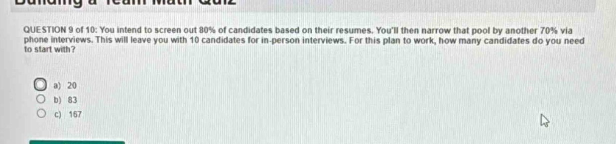question 9 of 10: you intend to screen out 80% of candidates based on their resumes. youll then narrow that pool by another 70% via phone interviews. this will leave you with 10 candidates for in - person interviews. for this plan to work, how many candidates do you need to start with?\na) 20\nb) 83\nc) 167