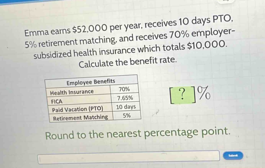 emma earns $52,000 per year, receives 10 days pto, 5% retirement matching, and receives 70% employer - subsidized health insurance which totals $10,000. calculate the benefit rate.\n\n|employee benefits| |\n|--|--| \n|health insurance|70%|\n|fica|7.65%|\n|paid vacation (pto)|10 days|\n|retirement matching|5%|\n\nround to the nearest percentage point.