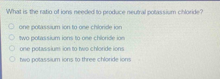 what is the ratio of ions needed to produce neutral potassium chloride?\none potassium ion to one chloride ion\ntwo potassium ions to one chloride ion\none potassium ion to two chloride ions\ntwo potassium ions to three chloride ions